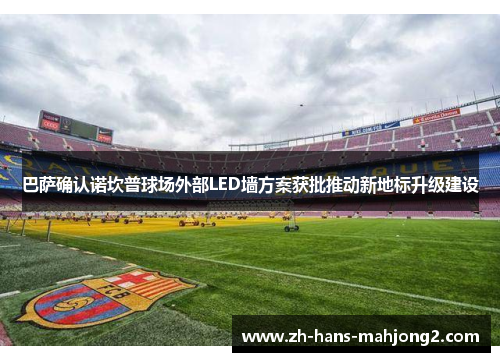 巴萨确认诺坎普球场外部LED墙方案获批推动新地标升级建设