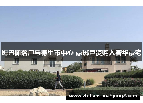 姆巴佩落户马德里市中心 豪掷巨资购入奢华豪宅